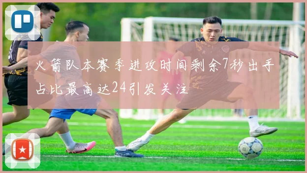 火箭队本赛季进攻时间剩余7秒出手占比最高达24引发关注