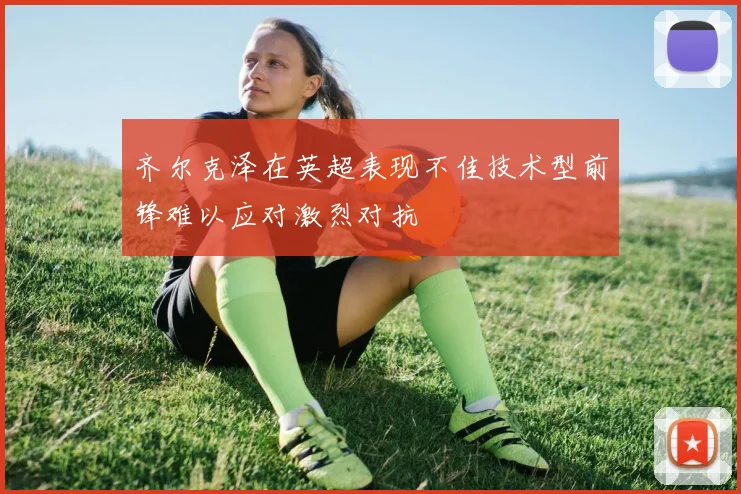 齐尔克泽在英超表现不佳技术型前锋难以应对激烈对抗