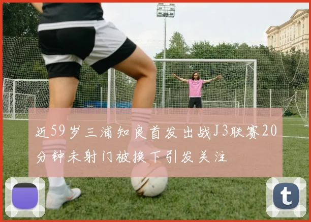 近59岁三浦知良首发出战J3联赛20分钟未射门被换下引发关注