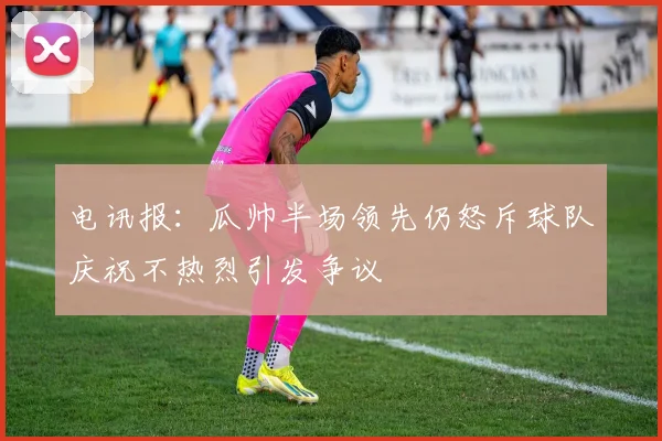 电讯报：瓜帅半场领先仍怒斥球队庆祝不热烈引发争议