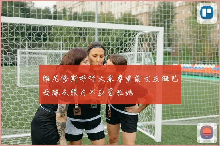 维尼修斯呼吁大家尊重前女友晒巴西球衣照片不应冒犯她