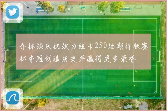 乔林顿庆祝效力纽卡250场期待联赛杯夺冠创造历史并赢得更多荣誉
