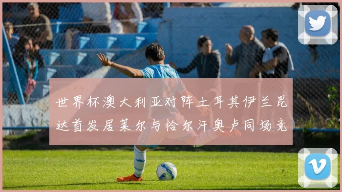 世界杯澳大利亚对阵土耳其伊兰昆达首发居莱尔与恰尔汗奥卢同场竞技