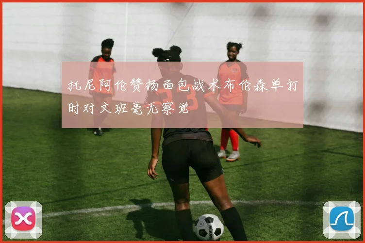 托尼阿伦赞扬面包战术布伦森单打时对文班毫无察觉