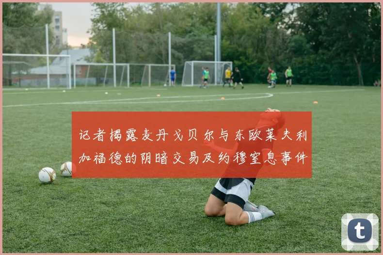 记者揭露麦丹戈贝尔与东欧莱夫利加福德的阴暗交易及约穆窒息事件真相