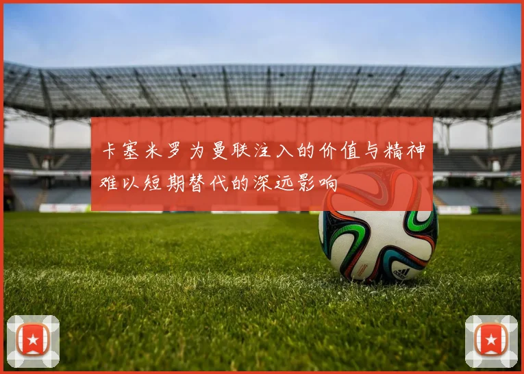 卡塞米罗为曼联注入的价值与精神难以短期替代的深远影响