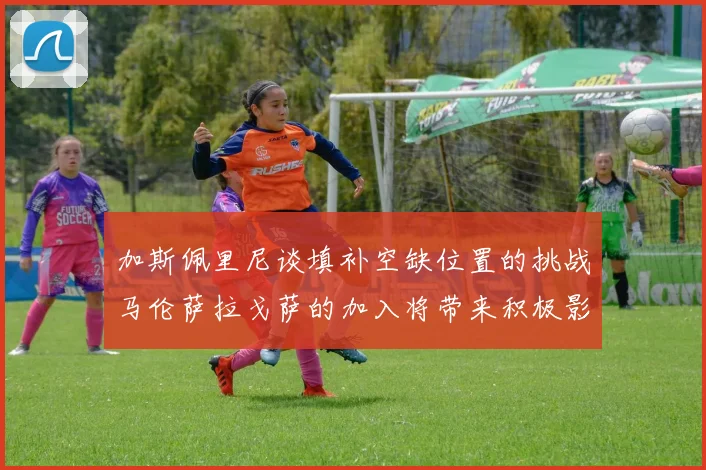 加斯佩里尼谈填补空缺位置的挑战马伦萨拉戈萨的加入将带来积极影响