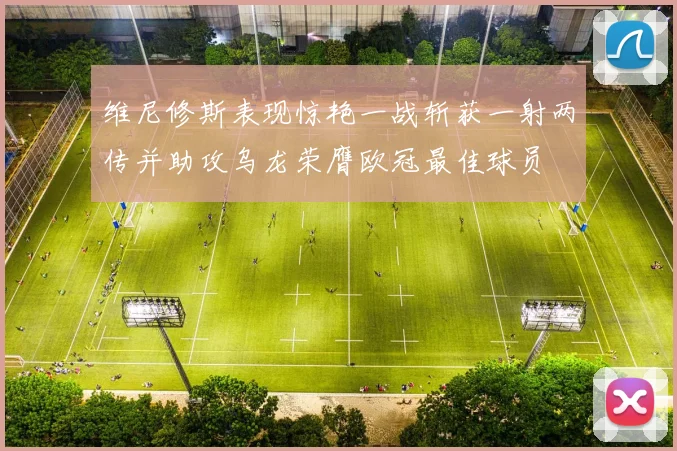 维尼修斯表现惊艳一战斩获一射两传并助攻乌龙荣膺欧冠最佳球员