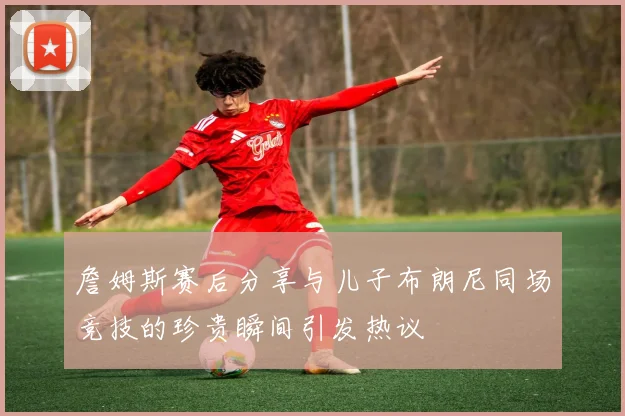 詹姆斯赛后分享与儿子布朗尼同场竞技的珍贵瞬间引发热议